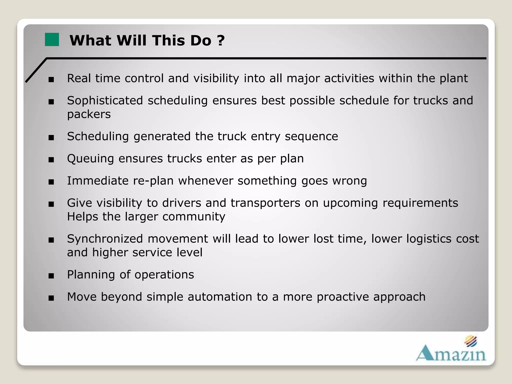 What Will This Do ?
■ Real time control and visibility into all major activities within the plant
■ Sophisticated scheduling ensures best possible schedule for trucks and
packers
■ Scheduling generated the truck entry sequence
■ Queuing ensures trucks enter as per plan
■ Immediate re-plan whenever something goes wrong
■ Give visibility to drivers and transporters on upcoming requirements
Helps the larger community
■ Synchronized movement will lead to lower lost time, lower logistics cost
and higher service level
■ Planning of operations
■ Move beyond simple automation to a more proactive approach
 
