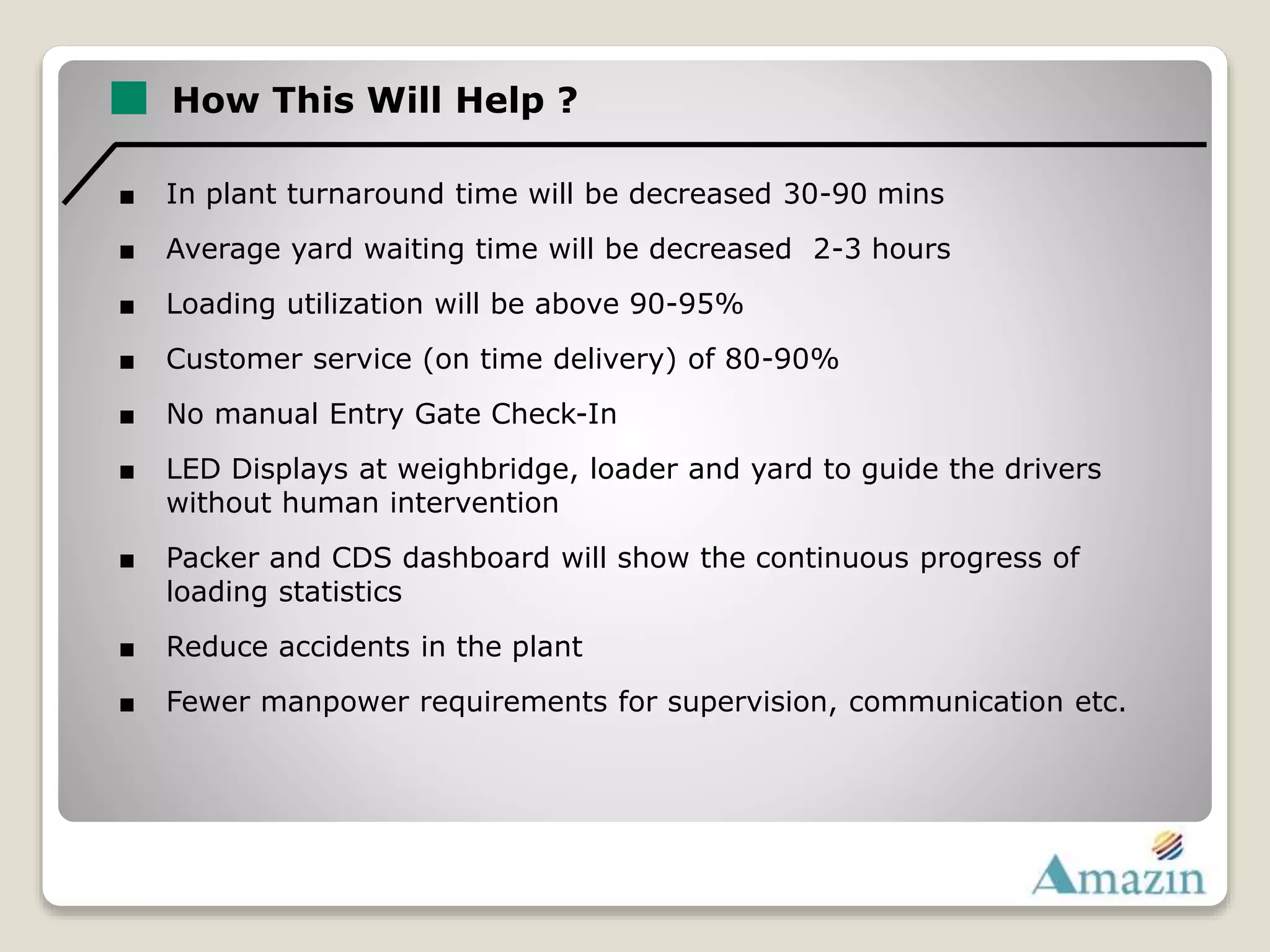 How This Will Help ?
■ In plant turnaround time will be decreased 30-90 mins
■ Average yard waiting time will be decreased 2-3 hours
■ Loading utilization will be above 90-95%
■ Customer service (on time delivery) of 80-90%
■ No manual Entry Gate Check-In
■ LED Displays at weighbridge, loader and yard to guide the drivers
without human intervention
■ Packer and CDS dashboard will show the continuous progress of
loading statistics
■ Reduce accidents in the plant
■ Fewer manpower requirements for supervision, communication etc.
 