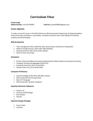 Curriculum Vitae
Puneet Singh.
Mobile Number: +91-9717926967 Email id: puneet9708061@gmail.com
Career objective
To make a successful career in the field of Electronic &Communication Engineering by displaying highest
levels of learning, contribution, coach ability, innovation and ethics with a dual objective of meeting
company and personal goals.
Skills & Expertise
• Team management skills, Leadership skills, Good analytic and decision-making skills.
• Ability to handle pressure, work under tight deadlines.
• Good presentation skills, fluent public speaker.
• Desire to learn new things.
Scholastics
• B.Tech in Electronics&Communication Engineering from Manav Rachna international university
• Faridabad. And Secured Aggregate CGPA of 6.8
• Passed XII class from C.B.S.E Board Delhi.
• Passed X class from C.B.S.E Board Delhi.
Computer Proficiency
• Sound knowledge of MS office, MS office outlook
• Well versed with internet operations
• Basics of C language
• Well versed with computer hardware.
Expertise Electronic Softwares
• Proteus 7.8
• Orcad 16.3 (PCB Design)
• Keil compiler
• Arduino
•
Expertise Design Packages
• Circuit maker
• Lab View
 