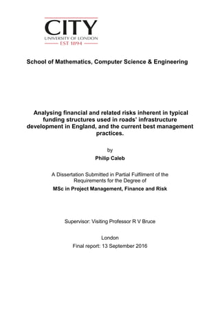 School of Mathematics, Computer Science & Engineering
Analysing financial and related risks inherent in typical
funding structures used in roads’ infrastructure
development in England, and the current best management
practices.
by
Philip Caleb
A Dissertation Submitted in Partial Fulfilment of the
Requirements for the Degree of
MSc in Project Management, Finance and Risk
Supervisor: Visiting Professor R V Bruce
London
Final report: 13 September 2016
 