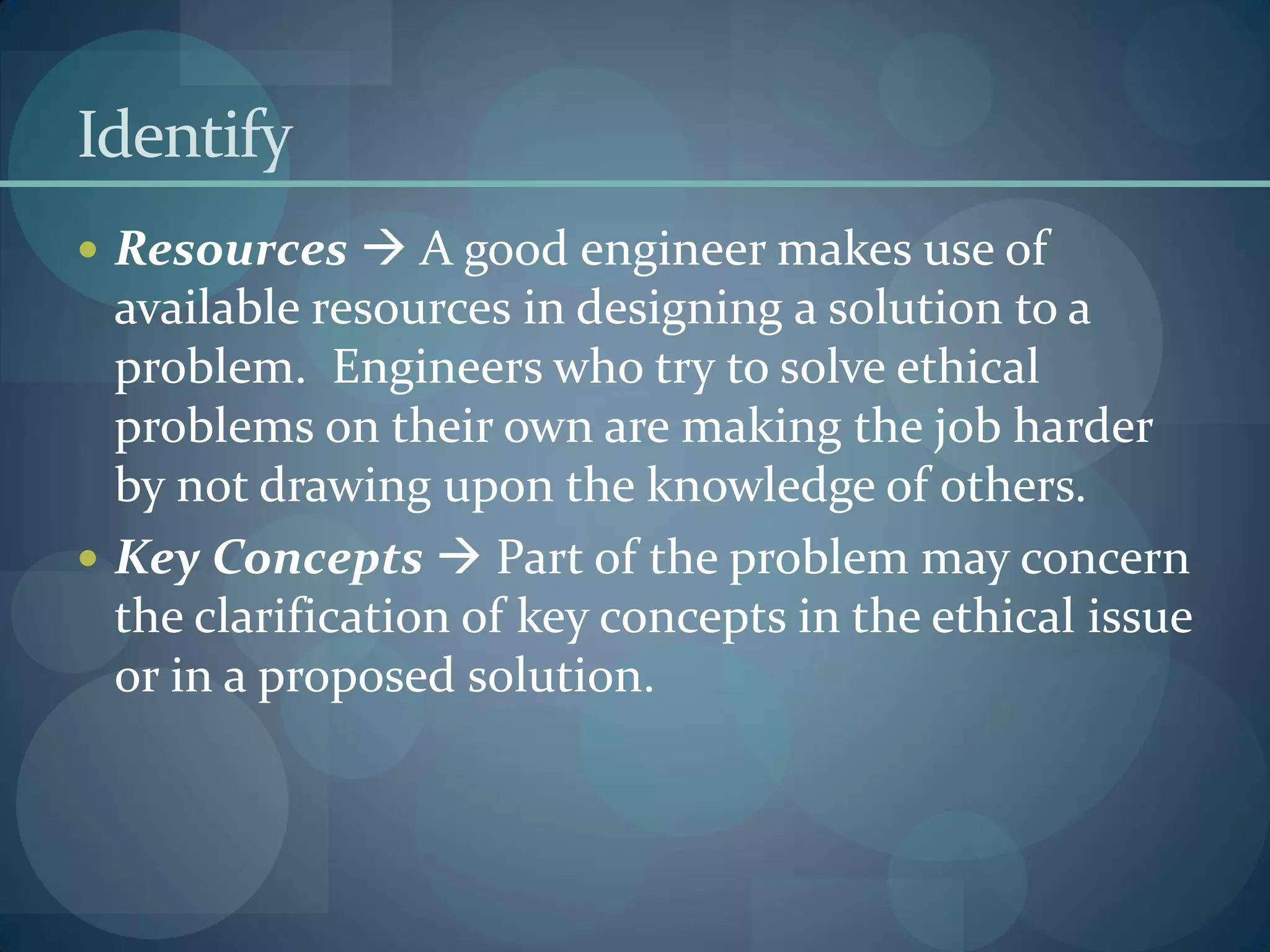 Identify
 Resources  A good engineer makes use of
available resources in designing a solution to a
problem. Engineers who try to solve ethical
problems on their own are making the job harder
by not drawing upon the knowledge of others.
 Key Concepts  Part of the problem may concern
the clarification of key concepts in the ethical issue
or in a proposed solution.
 
