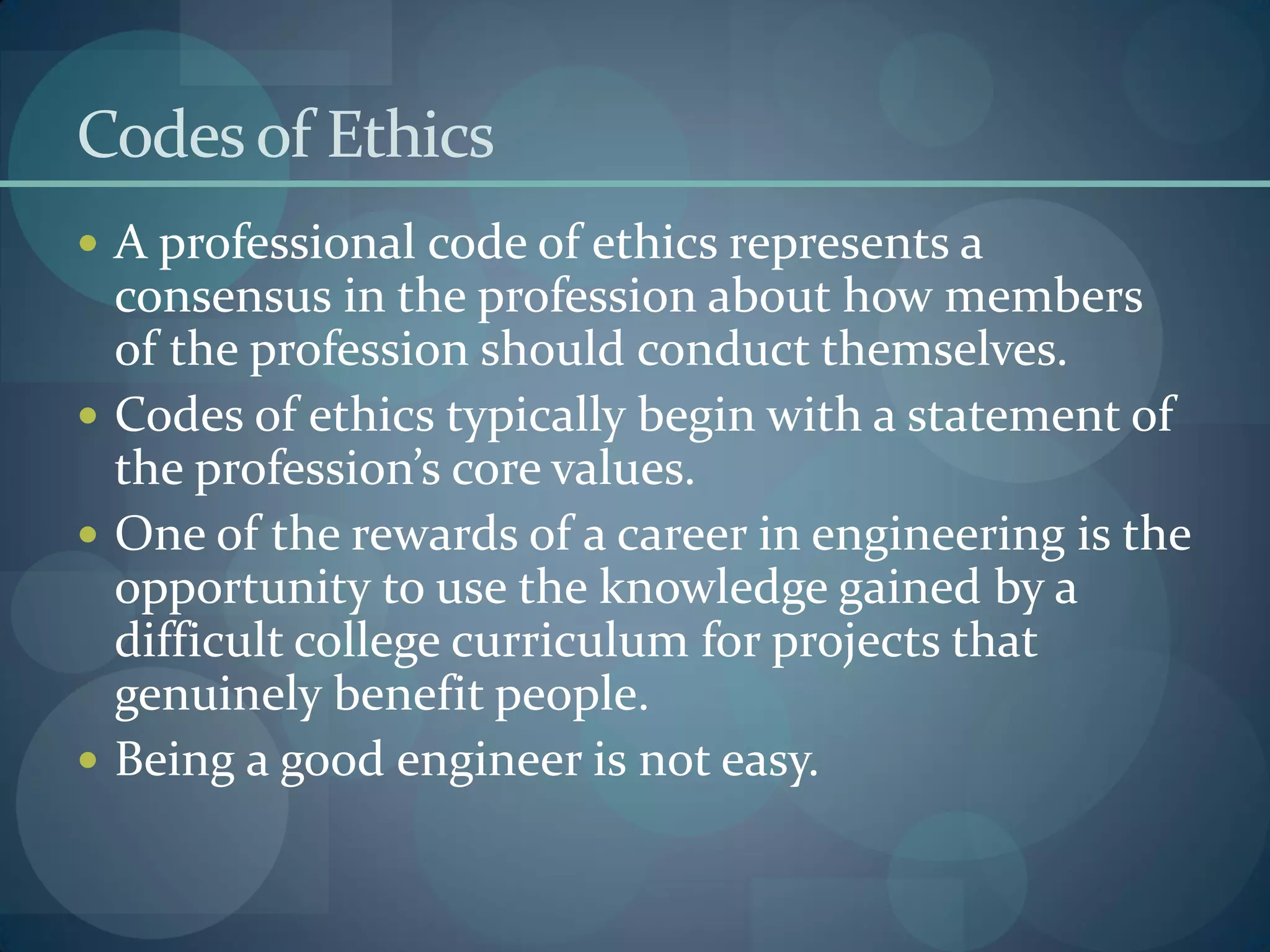 Codesof Ethics
 A professional code of ethics represents a
consensus in the profession about how members
of the profession should conduct themselves.
 Codes of ethics typically begin with a statement of
the profession’s core values.
 One of the rewards of a career in engineering is the
opportunity to use the knowledge gained by a
difficult college curriculum for projects that
genuinely benefit people.
 Being a good engineer is not easy.
 