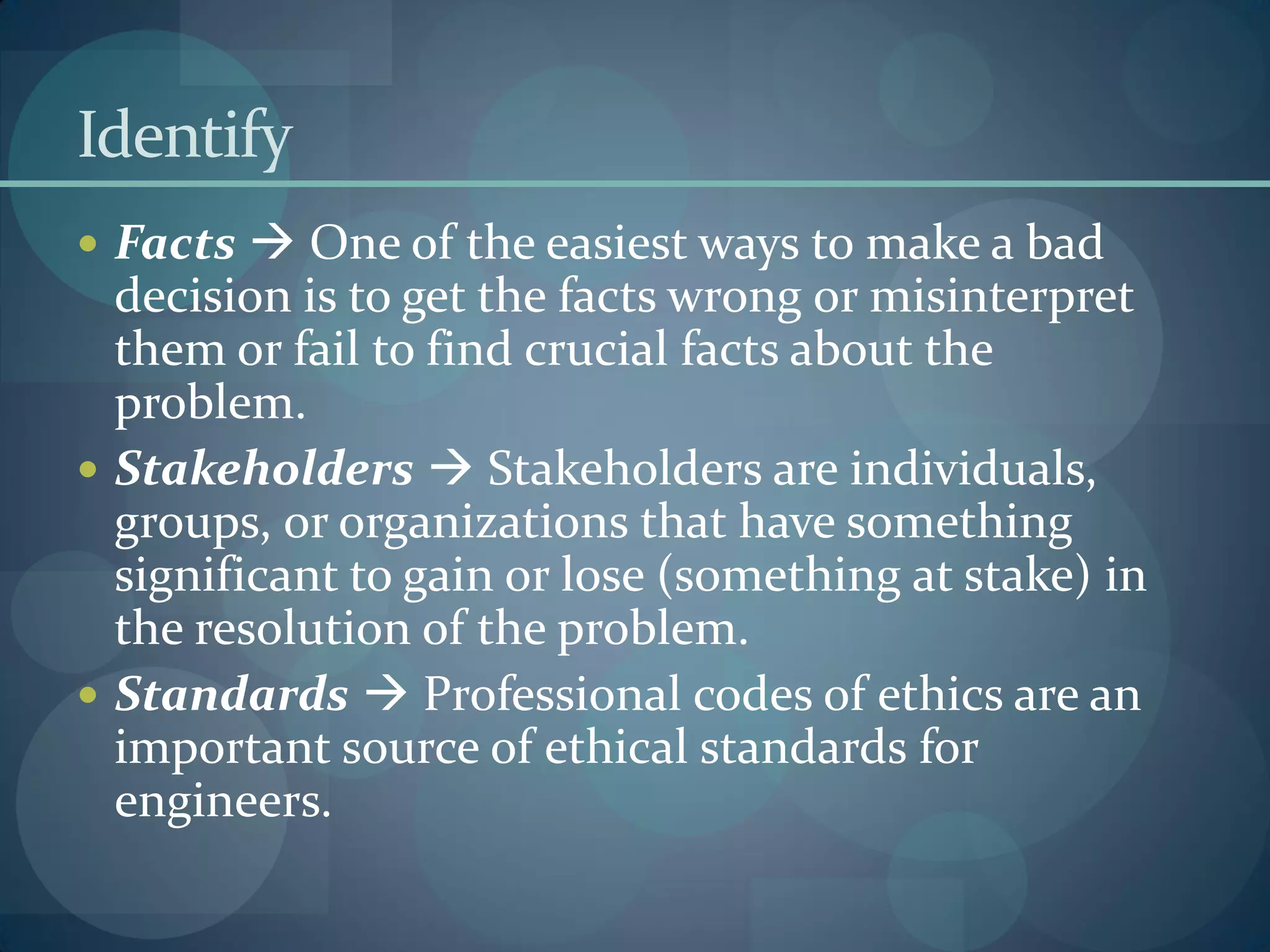 Identify
 Facts  One of the easiest ways to make a bad
decision is to get the facts wrong or misinterpret
them or fail to find crucial facts about the
problem.
 Stakeholders  Stakeholders are individuals,
groups, or organizations that have something
significant to gain or lose (something at stake) in
the resolution of the problem.
 Standards  Professional codes of ethics are an
important source of ethical standards for
engineers.
 