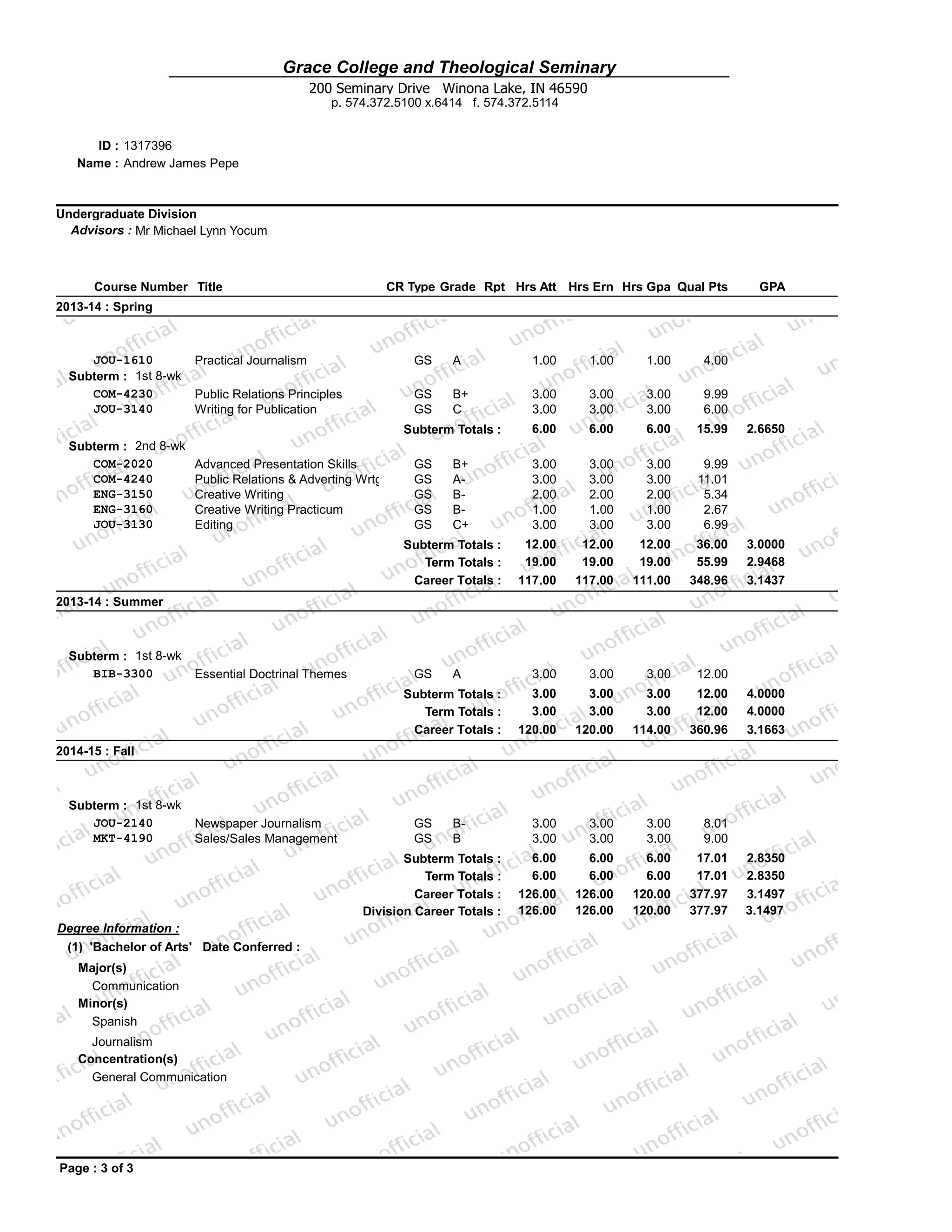 Grace College and Theological Seminary
Name : Andrew James Pepe
1317396ID :
200 Seminary Drive Winona Lake, IN 46590
p. 574.372.5100 x.6414 f. 574.372.5114
Undergraduate Division
Advisors : Mr Michael Lynn Yocum
Course Number Title CR Type Grade Rpt Hrs Att Hrs Ern Hrs Gpa Qual Pts GPA
2013-14 : Spring
JOU-1610 Practical Journalism GS A 1.00 1.00 1.00 4.00
Subterm : 1st 8-wk
COM-4230 Public Relations Principles GS B+ 3.00 3.00 3.00 9.99
JOU-3140 Writing for Publication GS C 3.00 3.00 3.00 6.00
Subterm Totals : 6.00 6.00 6.00 15.99 2.6650
Subterm : 2nd 8-wk
COM-2020 Advanced Presentation Skills GS B+ 3.00 3.00 3.00 9.99
COM-4240 Public Relations & Adverting Wrtg GS A- 3.00 3.00 3.00 11.01
ENG-3150 Creative Writing GS B- 2.00 2.00 2.00 5.34
ENG-3160 Creative Writing Practicum GS B- 1.00 1.00 1.00 2.67
JOU-3130 Editing GS C+ 3.00 3.00 3.00 6.99
Subterm Totals : 12.00 12.00 12.00 36.00 3.0000
Term Totals : 19.00 19.00 19.00 55.99 2.9468
Career Totals : 117.00 117.00 111.00 348.96 3.1437
2013-14 : Summer
Subterm : 1st 8-wk
BIB-3300 Essential Doctrinal Themes GS A 3.00 3.00 3.00 12.00
Subterm Totals : 3.00 3.00 3.00 12.00 4.0000
Term Totals : 3.00 3.00 3.00 12.00 4.0000
Career Totals : 120.00 120.00 114.00 360.96 3.1663
2014-15 : Fall
Subterm : 1st 8-wk
JOU-2140 Newspaper Journalism GS B- 3.00 3.00 3.00 8.01
MKT-4190 Sales/Sales Management GS B 3.00 3.00 3.00 9.00
Degree Information :
(1) 'Bachelor of Arts' Date Conferred :
Major(s)
Communication
Minor(s)
Spanish
Journalism
Concentration(s)
General Communication
Subterm Totals : 6.00 6.00 6.00 17.01 2.8350
Term Totals : 6.00 6.00 6.00 17.01 2.8350
Career Totals : 126.00 126.00 120.00 377.97 3.1497
Division Career Totals : 126.00 126.00 120.00 377.97 3.1497
Page : 3 of 3
 