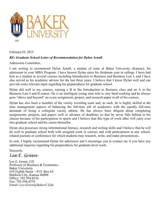 February10, 2015
RE: Graduate School Letter of Recommendation for Dylan Arnall
Admission Committee,
I am writing to recommend Dylan Arnall, a student of mine at Baker University (Kansas), for
admission to your MBA Program. I have known Dylan since his freshman year in college, I have had
him as a student in several courses including Introduction to Business and Business Law I, and I have
also served as his academic advisor for the last three years. I believe that I know Dylan well and can
provide some relevant input regarding his preparedness for graduate school.
Dylan did well in my courses, earning a B in the Introduction to Business class and an A in the
Business Law I and II course. He is an intelligent young man who is very hard-working and he always
goes “above and beyond” on every assignment, project, and research paper in all of his courses.
Dylan has also been a member of the varsity wrestling team and, as such, he is highly skilled at the
time management aspects of balancing the full-time job of academics with the equally full-time
demands of being a collegiate varsity athlete. He has always been diligent about completing
assignments, projects, and papers well in advance of deadlines so that he never falls behind in his
classes because of his participation in sports and I believe that this type of work ethic will carry over
into graduate school and his career thereafter.
Dylan also possesses strong informational literacy, research and writing skills and I believe that he will
do well in graduate school both with assigned work in courses and with participation in any school-
related journals or conferences for which students may research, write, and make presentations.
In sum, I highly recommend Dylan for admission and I encourage you to contact me if you have any
additional inquiries regarding his preparedness for graduate-level work.
Sincerely,
Lee E. Green
Lee E. Green, J.D.
Professor of Business & Economics
Baker University
618 Eighth Street – P.O. Box 65
Baldwin City, Kansas 66006
Office: 785.594.8336
Fax: 785.594.4570
Email: Lee.Green@BakerU.Edu
 