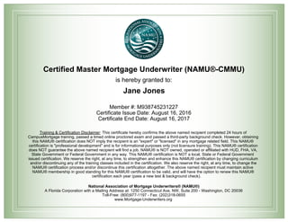 Certified Master Mortgage Underwriter (NAMU®-CMMU)
is hereby granted to:
Jane Jones
Member #: M938745231227
Certificate Issue Date: August 16, 2016
Certificate End Date: August 16, 2017
Training & Certification Disclaimer: This certificate hereby confirms the above named recipient completed 24 hours of
CampusMortgage training, passed a timed online proctored exam and passed a third-party background check. However, obtaining
this NAMU® certification does NOT imply the recipient is an "expert" or "licensed" in any mortgage related field. This NAMU®
certification is "professional development" and is for informational purposes only (not licensure training). This NAMU® certification
does NOT guarantee the above named recipient will find a job. NAMU® is NOT owned, operated or affiliated with HUD, FHA, VA,
State Government or Federal Government in any way. This NAMU® certification is NOT a local, State or Federal Government
issued certification. We reserve the right, at any time, to strengthen and enhance this NAMU® certification by changing curriculum
and/or discontinuing any of the training classes included in the certification. We also reserve the right, at any time, to change the
NAMU® certification process and/or discontinue this certification altogether. The above named recipient must maintain active
NAMU® membership in good standing for this NAMU® certification to be valid, and will have the option to renew this NAMU®
certification each year (pass a new test & background check).
National Association of Mortgage Underwriters® (NAMU®)
A Florida Corporation with a Mailing Address at: 1250 Connecticut Ave, NW, Suite 200 - Washington, DC 20036
Toll-Free: (800)977-1197 - Fax: (202)318-0655
www.Mortgage-Underwriters.org
 