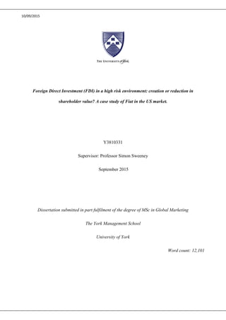 10/09/2015
Foreign Direct Investment (FDI) in a high risk environment: creation or reduction in
shareholder value? A case study of Fiat in the US market.
Y3810331
Supervisor: Professor Simon Sweeney
September 2015
Dissertation submitted in part fulfilment of the degree of MSc in Global Marketing
The York Management School
University of York
Word count: 12,101
 