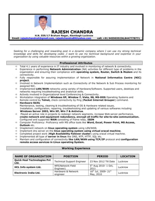 RAJESH CHANDRARAJESH CHANDRA
H.N. 559/17 Braham Nagar, Alambagh Lucknow
Email: rajeshchandrait@gmail.com, rajeshchandra89@yahoo.com call: +91 9455035236,8447778771
Seeking for a challenging and rewarding post in a dynamic company where I can use my strong technical
knowledge and skills for developing codes .I want to use my technical background and expertise in your
organization by using valuable resources within a growing organization.
Professional Attributes
 Total 4.1 years of experience in IT industry and involved in monitoring of network & connectivity.
 Experience in performing Network Administration (NA) activities for different type of problems in the
organization and ensuring their compliance with operating system, Router, Switch & Modem and its
connectivity.
 Fully responsible for assuring implementation of Network in National Informatics Centre (NIC)
project.
 Involved in Network Implementation such as Connectivity of the Network & Sub Process monitoring for
assigned NIC.
 Implemented LAN/WAN networks using variety of Hardware/Software. Supported users, desktops and
networks requiring troubleshooting and analytical skills.
 Actively involved in Organizational level Conferencing & Connectivity.
 Workstation integration of Windows XP, Window 7, Vista, 98, MS-DOS Operating Systems and
Remote control by Telnet, check connectivity by Ping (Packet Internet Grouper) command.
 Hardware Skills
Maintenance, testing, cleaning & troubleshooting of OS & Hardware related issues.
Installation, configuration, repairing, troubleshooting and updating of various softwares including
Windows Server 2003, Win XP, Win 7 & Antivirus.
 Played an active role in projects to redesign network segments, increase Web server performance,
create network and equipment redundancy, encrypt all traffic for site-to-site communication.
Configured and supported WAN consisting of frame relay, ISDN
 Computer Proficiency: Proficiency with MS office tools like Word, Excel, Power Point, MS Access,
Outlook etc.
 Imaplement network on linux operating system using LAN/WAN.
 Implement dns server on the linux operating system using virtual oracal machine.
 Completed project work (High Availability Failover cluster) using oracal virtual machine.
 Implemented all type of server in linux like DNS, NTP, HTTP, SQL etc.
 Maintain and configuration of connectivity like LAN/WAN using TCP/IP protocol and configuration
remote access services in Linux operating System.
Working Experience
NAME OF ORGANIZATION POSITION PERIOD LOCATION
Quick Heal Technologies Pvt
Ltd.
Technical Support Engineer 23 Nov 2012 Till Date Lucknow
HCL Info system Ltd.
NFE(Network Field
Engineer)
5th
Aug 2010- 1 Oct,
2011
Lucknow
Electronic India Ltd.
Hardware & Network
engineer
16th
Jul, 2009- 21st
May, 2010
Lucknow
 