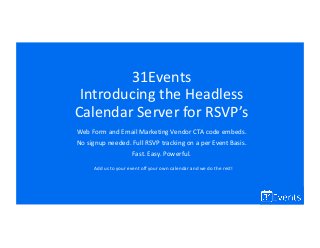31Events
Introducing the Headless
Calendar Server for RSVP’s
Web Form and Email Marketing Vendor CTA code embeds.
No signup needed. Full RSVP tracking on a per Event Basis.
Fast. Easy. Powerful.
Add us to your event off your own calendar and we do the rest!
 