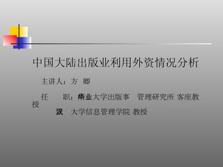 中国大陆出版业利用外资情况分析 主讲人： 方  卿 任  职： 南华大学出版事业管理研究所 客座教授 武汉大学信息管理学院 教授 