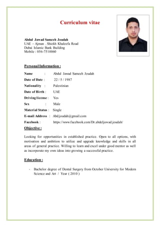 Curriculum vitae
Abdul Jawad Sameeh Joudah
UAE – Ajman . Shiekh Khaleefa Road
Dubai Islamic Bank Building
Mobile : 056-7510060
PersonalInformation :
Name : Abdul Jawad Sameeh Joudah
Date of Date : 22 / 5 / 1987
Nationality : Palestinian
Date of Birth : UAE
Driving license : Yes
Sex : Male
Material Status : Single
E-mail Address : Abd.joudah@gmail.com
Facebook : https://www.facebook.com/Dr.abdeljawad.joudah/
Objective :
Looking for opportunities in established practice. Open to all options, with
motivation and ambition to utilize and upgrade knowledge and skills in all
areas of general practice. Willing to learn and excel under good mentor as well
as incorporate my own ideas into growing a successful practice.
Education :
- Bachelor degree of Dental Surgery from October University for Modern
Science and Art / Year ( 2010 )
 