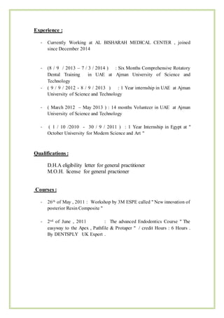 Experience :
- Currently Working at AL BISHARAH MEDICAL CENTER , joined
since December 2014
- (8 / 9 / 2013 – 7 / 3 / 2014 ) : Six Months Comprehensive Rotatory
Dental Training in UAE at Ajman University of Science and
Technology
- ( 9 / 9 / 2012 - 8 / 9 / 2013 ) : 1 Year internship in UAE at Ajman
University of Science and Technology
- ( March 2012 – May 2013 ) : 14 months Volunteer in UAE at Ajman
University of Science and Technology
- ( 1 / 10 /2010 - 30 / 9 / 2011 ) : 1 Year Internship in Egypt at "
October University for Modern Science and Art "
Qualifications :
D.H.A eligibility letter for general practitioner
M.O.H. license for general practioner
Courses :
- 26th of May , 2011 : Workshop by 3M ESPE called " New innovation of
posterior Resin Composite "
- 2nd of June , 2011 : The advanced Endodontics Course " The
easyway to the Apex , Pathfile & Protaper " / credit Hours : 6 Hours .
By DENTSPLY UK Expert .
 