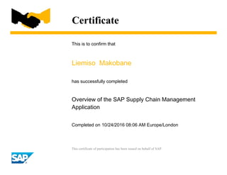 Certificate
This is to confirm that
Liemiso Makobane
has successfully completed
Overview of the SAP Supply Chain Management
Application
Completed on 10/24/2016 08:06 AM Europe/London
This certificate of participation has been issued on behalf of SAP.
 