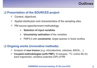 FAIRMODE technical meeting, 27-29 June 2016
Outlines
2
q Presentation of the SOURCES project
ü Context, objectives
ü Spatial distribution and characteristics of the sampling sites
ü PM source apportionment methodology
Ø Selection of input variables
Ø Uncertainty estimation of the variables
Ø PMF5.0 with constraints: target species in factor profiles
q Ongoing works (innovative methods)
ü Analysis of new tracers (e.g. nitrocatechols, cellulose, BSOA,…)
ü Coupled methodologies (with PMF): N isotopes; 14C; online AE-33;
back trajectories; oxidative potential (OP) of PM
 