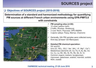 FAIRMODE technical meeting, 27-29 June 2016
SOURCES project
3
q Objectives of SOURCES project (2015-2018)
Determination of a standard and harmonized methodology for quantifying
PM sources at different French urban environments using EPA-PMF5.0
with constraints
ü PM sampling sites (n=20):
• 12 urban (yellow mark)
• 2 traffic: Roubaix, Strasbourg
• 3 rural: Revin, Peyrusse, OPE ANDRA
• 3 alpine valleys: Passy, Marnaz, Chamonix
ü Generally, 24h PM samples were collected every
third day (at least 120 filters/year)
ü Detailed PM chemical speciation:
o OC and EC
o Ions (Cl-, NO3
-, SO4
2-, Na+, NH4
+, K+, Mg2+, Ca2+)
o Metals/trace elements (Al, Ca, Fe, K, As, Ba, Cd,
Co, Cu, La, Mn, Mo, Ni, Pb, Rb, Sb, Sr, V)
o Common organic markers: levoglucosan,
mannosan, galactosan, arabitol, mannitol, sorbitol,
MSA, oxalate
 