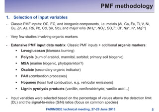 FAIRMODE technical meeting, 27-29 June 2016
PMF methodology
5
1. Selection of input variables
- Classic PMF inputs: OC, EC, and inorganic components, i.e. metals (Al, Ca, Fe, Ti, V, Ni,
Cu, Zn, As, Rb, Pb, Cd, Sn, Sb), and major ions (NH4
+, NO3
-, SO4
2-, Cl-, Na+, K+, Mg2+)
- Very few studies involving organic markers
- Extensive PMF input data matrix: Classic PMF inputs + additional organic markers:
§ Levoglucosan (biomass burning)
§ Polyols (sum of arabitol, mannitol, sorbitol; primary soil biogenic)
§ MSA (marine biogenic, phytoplankton?)
§ Oxalate (secondary organic indicator)
§ PAH (combustion processes)
§ Hopanes (fossil fuel combustion, e.g. vehicular emissions)
§ Lignin pyrolysis products (vanillin, coniferaldehyde, vanillic acid…)
- Input variables were selected based on the percentage of values above the detection limit
(DL) and the signal-to-noise (S/N) ratios (focus on common species)
 