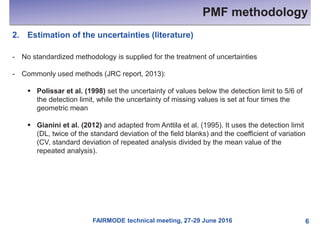 FAIRMODE technical meeting, 27-29 June 2016
PMF methodology
6
2. Estimation of the uncertainties (literature)
- No standardized methodology is supplied for the treatment of uncertainties
- Commonly used methods (JRC report, 2013):
§ Polissar et al. (1998) set the uncertainty of values below the detection limit to 5/6 of
the detection limit, while the uncertainty of missing values is set at four times the
geometric mean
§ Gianini et al. (2012) and adapted from Anttila et al. (1995). It uses the detection limit
(DL, twice of the standard deviation of the field blanks) and the coefficient of variation
(CV, standard deviation of repeated analysis divided by the mean value of the
repeated analysis).
 