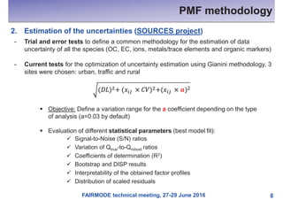 FAIRMODE technical meeting, 27-29 June 2016
PMF methodology
8
2. Estimation of the uncertainties (SOURCES project)
- Trial and error tests to define a common methodology for the estimation of data
uncertainty of all the species (OC, EC, ions, metals/trace elements and organic markers)
- Current tests for the optimization of uncertainty estimation using Gianini methodology, 3
sites were chosen: urban, traffic and rural
§ Objective: Define a variation range for the a coefficient depending on the type
of analysis (a=0.03 by default)
§ Evaluation of different statistical parameters (best model fit):
ü Signal-to-Noise (S/N) ratios
ü Variation of Qtrue-to-Qrobust ratios
ü Coefficients of determination (R2)
ü Bootstrap and DISP results
ü Interpretability of the obtained factor profiles
ü Distribution of scaled residuals
 