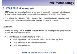 FAIRMODE technical meeting, 27-29 June 2016
PMF methodology
9
3. EPA-PMF5.0 with constraints
- PMF results are generally affected by co-linearity induced by processes other than co-
emissions (e.g. seasonality, meteorological parameters), providing mixed factors
- To minimize the influence of mixing between factors, additional environmentally and
meaningful chemical constraints can be imposed in the factor profiles
Objective:
- Define and apply a set of minimal constraints that are able to provide optimal results
across the different studied sites
- Generally, the use of constraints allows obtaining:
• Better separation of the factors with more “cleaner” source profiles
• Better estimation of the source contributions
• Better bootstrap results
 