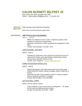 CALVIN BURNETT BELFREY JR
8157 James Ave North, Brooklyn Park, MN,
55444 | calvin.belfrey1993@gmail.com | 612-800-1821
SKILLS &
ABILITIES
Dale Carnegie award (Business etiquette),
Word: Xcel, word documents, power point
EXPERIENCE JOB TITLE BLUGOLD BEGINNINGS
8/2015 – 12/2016
- Mentor for students in the 5th
grade. Chaperone grade school
students for University hosted events.
- Internship: Worked as an office assistant and receptionist for the
office.
- Contact: Dennis Beale (715) 836 - 3015
OAKWOOD MALL SECURITY
5/2015 – 8/2015
- Patrolled the Oakwood’s mall, signed documents for the ban of
citizens from stores, wrote daily reports, locked doors during
closing times, patrolled outside of mall.
- Contact: Jenn Caughron jcaughron@pscsite.com
CRIME PREVENTION INTERN (CPI)
5/2014 – 8/2014
- Helped Minneapolis Law Enforcement with community events
(supervising food stands, setting up stages, aiding in planning of
events)
- Supervisor for high school student mentors in step up program
(step up students mentored 1st
graders)
- Contact: Dennis Milner 612 (919) 8826
USA FOOTBALL CAMPS
6/2012, 6/2013, 6/2014, 6/2015
- Coach students in the summer time in kindergarten – 12th
grade
on foot work and defensive back training
- Contact: Russell Gary (612) 203 – 6806
 