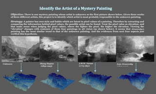 Identify the Artist of a Mystery Painting
Unknown Zhang Daqian
(1899-1993)
J.M.W. Turner
(1775-1851)
Ivan Aivazovsky
(1817-1900)
Objective: There is one mystery painting whose artist is unknown as the first picture shows below. Given three works
of three different artists, this project is to identify which artist is most probably responsible to the unknown painting.
Strategy: A painter has own style and habits which are latent in pixel values of a painting. Therefore by extracting and
comparing the information behind pixel values, the possible artist can be found. Treat the pixel value as elevation, and
that make sense when judging the pixel values, where the lighter the pixel, the higher the elevation. Viewing the
“elevation” changes with contours of these four paintings in 3D vision (as shown below), it seems that Aivazovsky’s
painting has the most similar trend to that of the unknown painting. And the evidences from next four aspects just
verified this hypothesis.
 