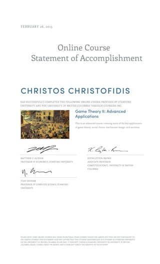 Online Course
Statement of Accomplishment
FEBRUARY 26, 2015
CHRISTOS CHRISTOFIDIS
HAS SUCCESSFULLY COMPLETED THE FOLLOWING ONLINE COURSE PROVIDED BY STANFORD
UNIVERSITY AND THE UNIVERSITY OF BRITISH COLUMBIA THROUGH COURSERA INC.
Game Theory II: Advanced
Applications
This is an advanced course covering some of the key applications
of game theory: social choice, mechanism design, and auctions.
MATTHEW O. JACKSON
PROFESSOR OF ECONOMICS, STANFORD UNIVERSITY
KEVIN LEYTON-BROWN
ASSOCIATE PROFESSOR
COMPUTER SCIENCE, UNIVERSITY OF BRITISH
COLUMBIA
YOAV SHOHAM
PROFESSOR OF COMPUTER SCIENCE, STANFORD
UNIVERSITY
PLEASE NOTE: SOME ONLINE COURSES MAY DRAW ON MATERIAL FROM COURSES TAUGHT ON CAMPUS BUT THEY ARE NOT EQUIVALENT TO
ON-CAMPUS COURSES. THIS STATEMENT DOES NOT AFFIRM THAT THIS STUDENT WAS ENROLLED AS A STUDENT AT STANFORD UNIVERSITY
OR THE UNIVERSITY OF BRITISH COLUMBIA IN ANY WAY. IT DOES NOT CONFER A STANFORD UNIVERSITY OR UNIVERSITY OF BRITISH
COLUMBIA GRADE, COURSE CREDIT OR DEGREE, AND IT DOES NOT VERIFY THE IDENTITY OF THE STUDENT.
 
