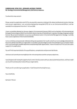 CURRICULUM VITAE (CV): GERHARD JACOBUS THERON
Re: Geology,Environmental Management,Soil Science vacancies
To whomthismay concern
Please accept my applicationand CV for any possible vacancies relating to the above professional services that may
exist at your organisation. I am currently employedby Aveng Rail (PTY) Ltd. as an Environmental Officer,I will be
available foremploymentfromthe 1st
of June 2016.
I have successfully obtainedmy Honours degree inEnvironmental Sciences (2013) andmy Bachelor of Environmental and
BiologicalSciencesdegree(2012) fromtheNorth-WestUniversityof Potchefstroommajoring inGeology,GeographyandSoil
Science. My personal motivation isto pursue a professional career in Environmental Management or Geology.I currently
have 2yearsexperienceintheEnvironmentalfield.
I aman ambitiousandpassionate individual withgreatexpectationsformyself,andwillusemyknowledgeobtainedtothe
bestof myabilitytobenefityourorganisation.It wouldbeagreatprivilegetoworkandcontributetoyourcompany’sfuture
andinthe processgainvaluableexperienceandpotentialgrowthopportunities.Ihave enclosedmyCV foryourperusal as
supportto my application.
You will find importantdetailsof myqualifications,competenciesandpersonal attributes.
I believeIwill contributemeaningfullytothe relevantpositionandthe companyobjectives.
Iwould appreciate havingthe opportunityto enterintodiscussions withyouaboutpotentialpositions,andhowIcould
use my skillsandeducationtobenefityourorganisation.
Thank youfor consideringmyapplication.Ilookforwardtohearingfromyou.
Yours faithfully
Gerhard J Theron
 