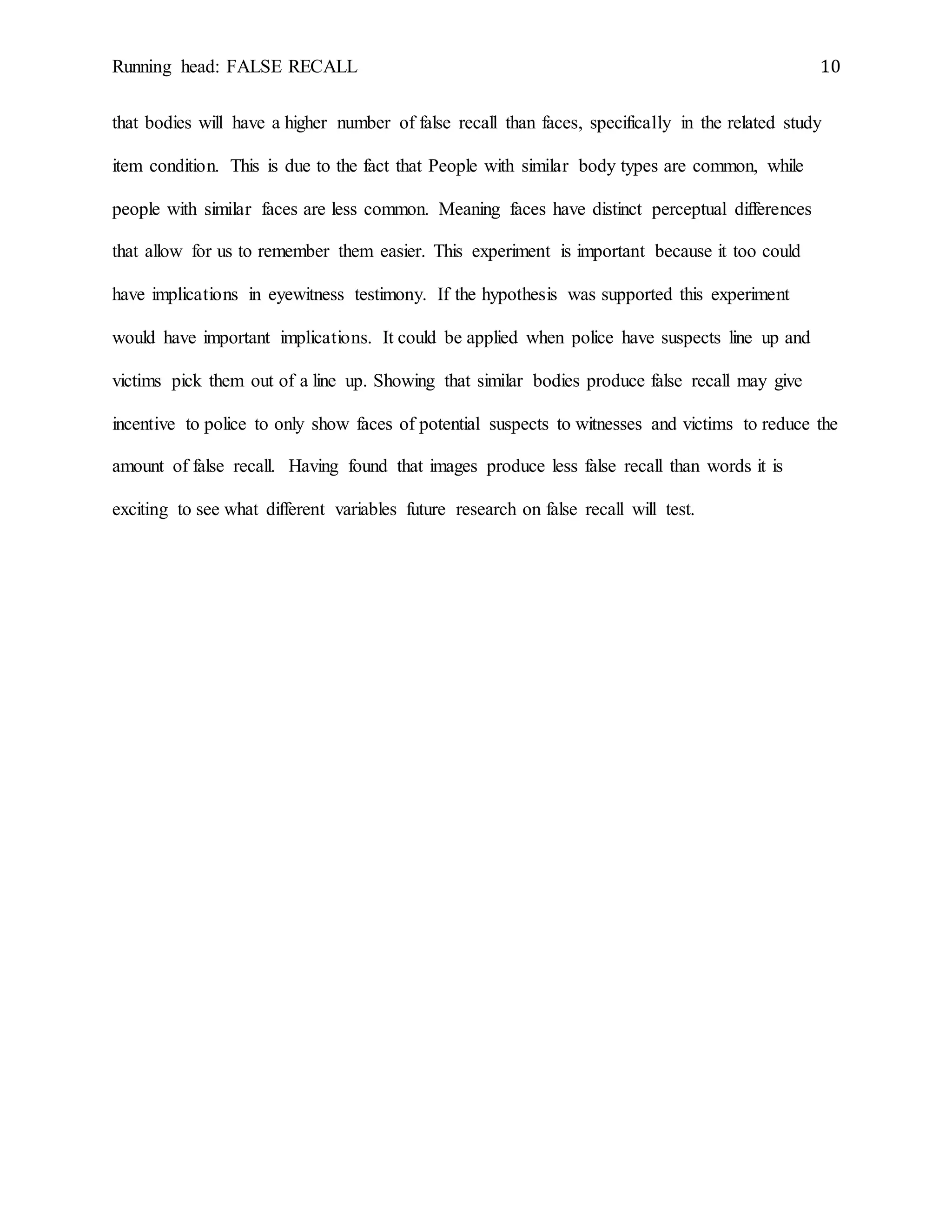Running head: FALSE RECALL 10
that bodies will have a higher number of false recall than faces, specifically in the related study
item condition. This is due to the fact that People with similar body types are common, while
people with similar faces are less common. Meaning faces have distinct perceptual differences
that allow for us to remember them easier. This experiment is important because it too could
have implications in eyewitness testimony. If the hypothesis was supported this experiment
would have important implications. It could be applied when police have suspects line up and
victims pick them out of a line up. Showing that similar bodies produce false recall may give
incentive to police to only show faces of potential suspects to witnesses and victims to reduce the
amount of false recall. Having found that images produce less false recall than words it is
exciting to see what different variables future research on false recall will test.
 