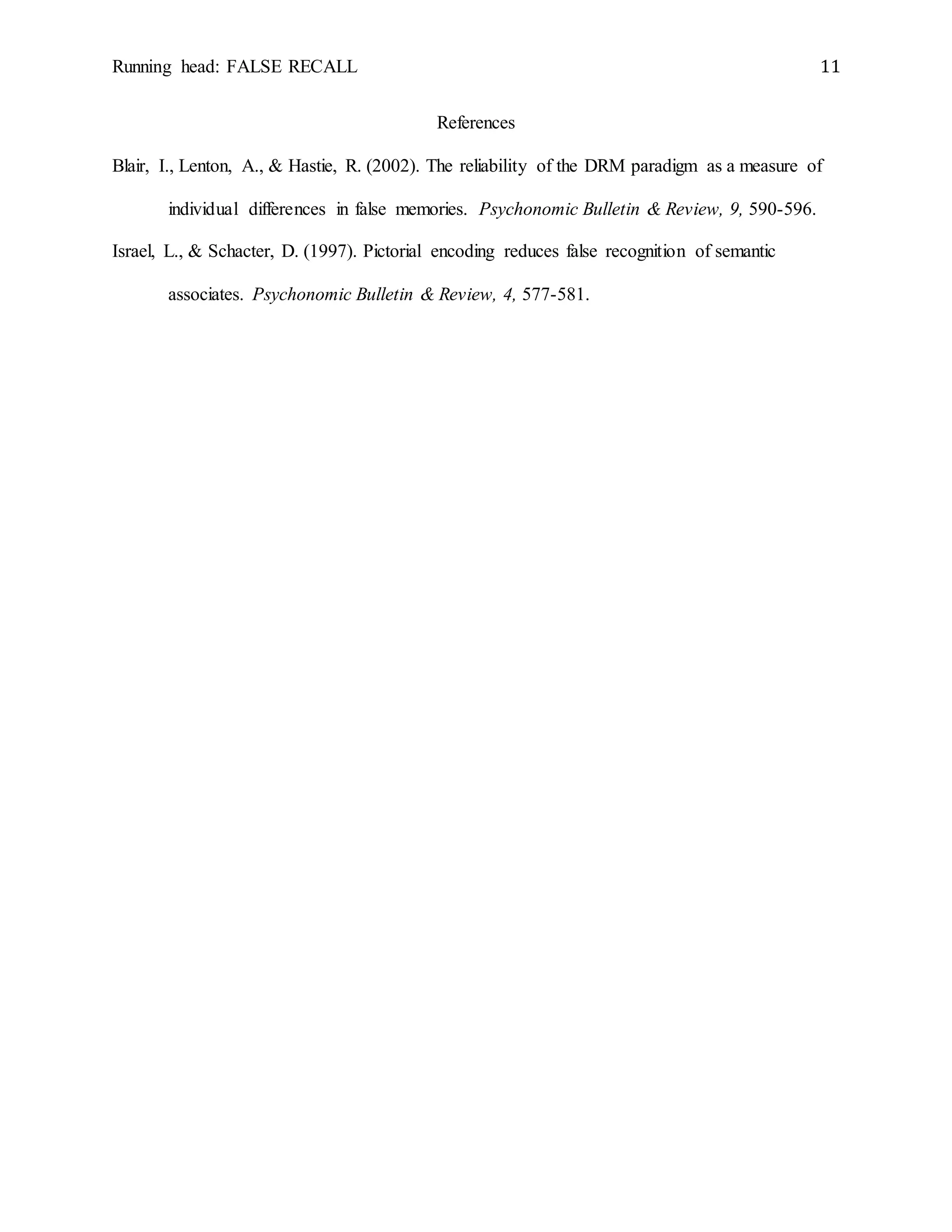 Running head: FALSE RECALL 11
References
Blair, I., Lenton, A., & Hastie, R. (2002). The reliability of the DRM paradigm as a measure of
individual differences in false memories. Psychonomic Bulletin & Review, 9, 590-596.
Israel, L., & Schacter, D. (1997). Pictorial encoding reduces false recognition of semantic
associates. Psychonomic Bulletin & Review, 4, 577-581.
 