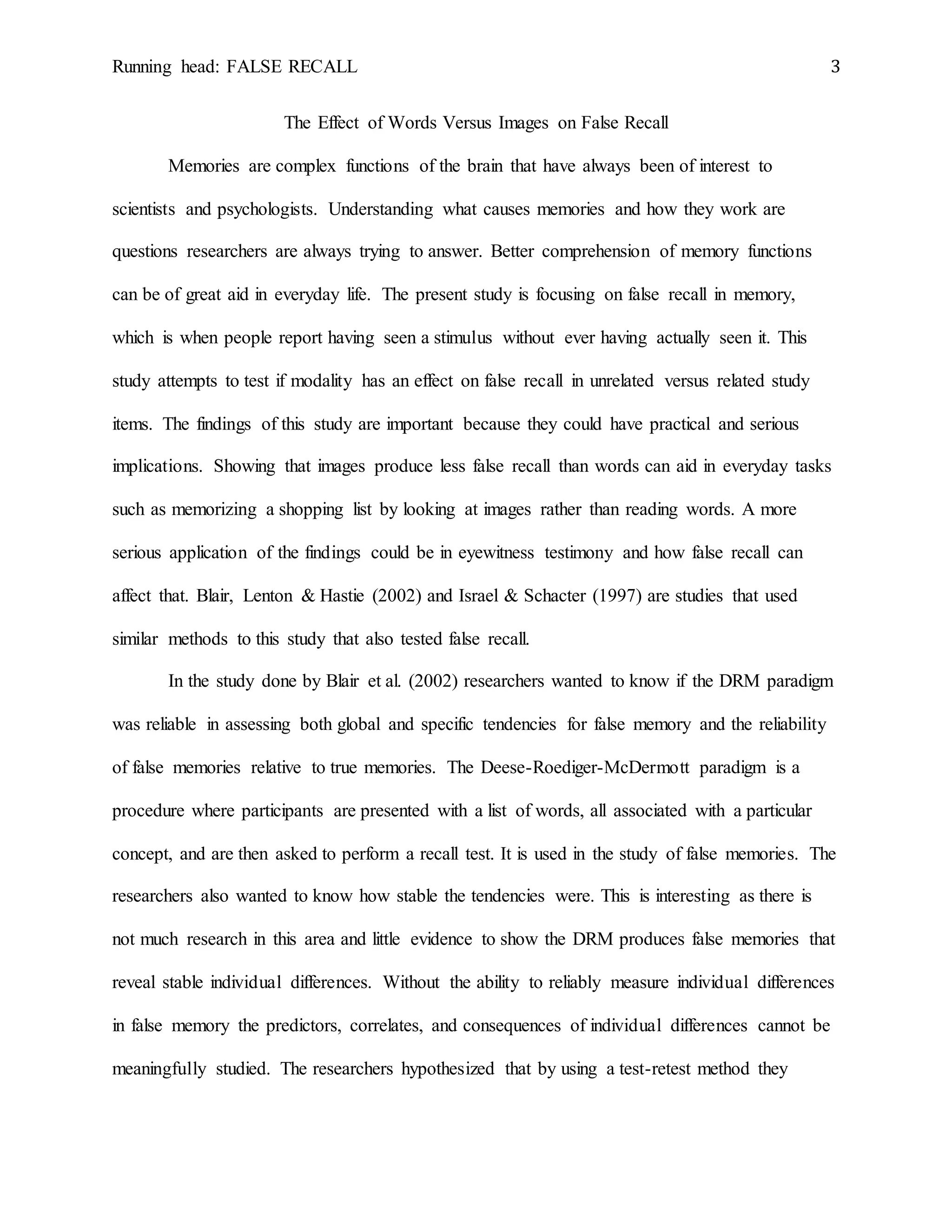Running head: FALSE RECALL 3
The Effect of Words Versus Images on False Recall
Memories are complex functions of the brain that have always been of interest to
scientists and psychologists. Understanding what causes memories and how they work are
questions researchers are always trying to answer. Better comprehension of memory functions
can be of great aid in everyday life. The present study is focusing on false recall in memory,
which is when people report having seen a stimulus without ever having actually seen it. This
study attempts to test if modality has an effect on false recall in unrelated versus related study
items. The findings of this study are important because they could have practical and serious
implications. Showing that images produce less false recall than words can aid in everyday tasks
such as memorizing a shopping list by looking at images rather than reading words. A more
serious application of the findings could be in eyewitness testimony and how false recall can
affect that. Blair, Lenton & Hastie (2002) and Israel & Schacter (1997) are studies that used
similar methods to this study that also tested false recall.
In the study done by Blair et al. (2002) researchers wanted to know if the DRM paradigm
was reliable in assessing both global and specific tendencies for false memory and the reliability
of false memories relative to true memories. The Deese-Roediger-McDermott paradigm is a
procedure where participants are presented with a list of words, all associated with a particular
concept, and are then asked to perform a recall test. It is used in the study of false memories. The
researchers also wanted to know how stable the tendencies were. This is interesting as there is
not much research in this area and little evidence to show the DRM produces false memories that
reveal stable individual differences. Without the ability to reliably measure individual differences
in false memory the predictors, correlates, and consequences of individual differences cannot be
meaningfully studied. The researchers hypothesized that by using a test-retest method they
 