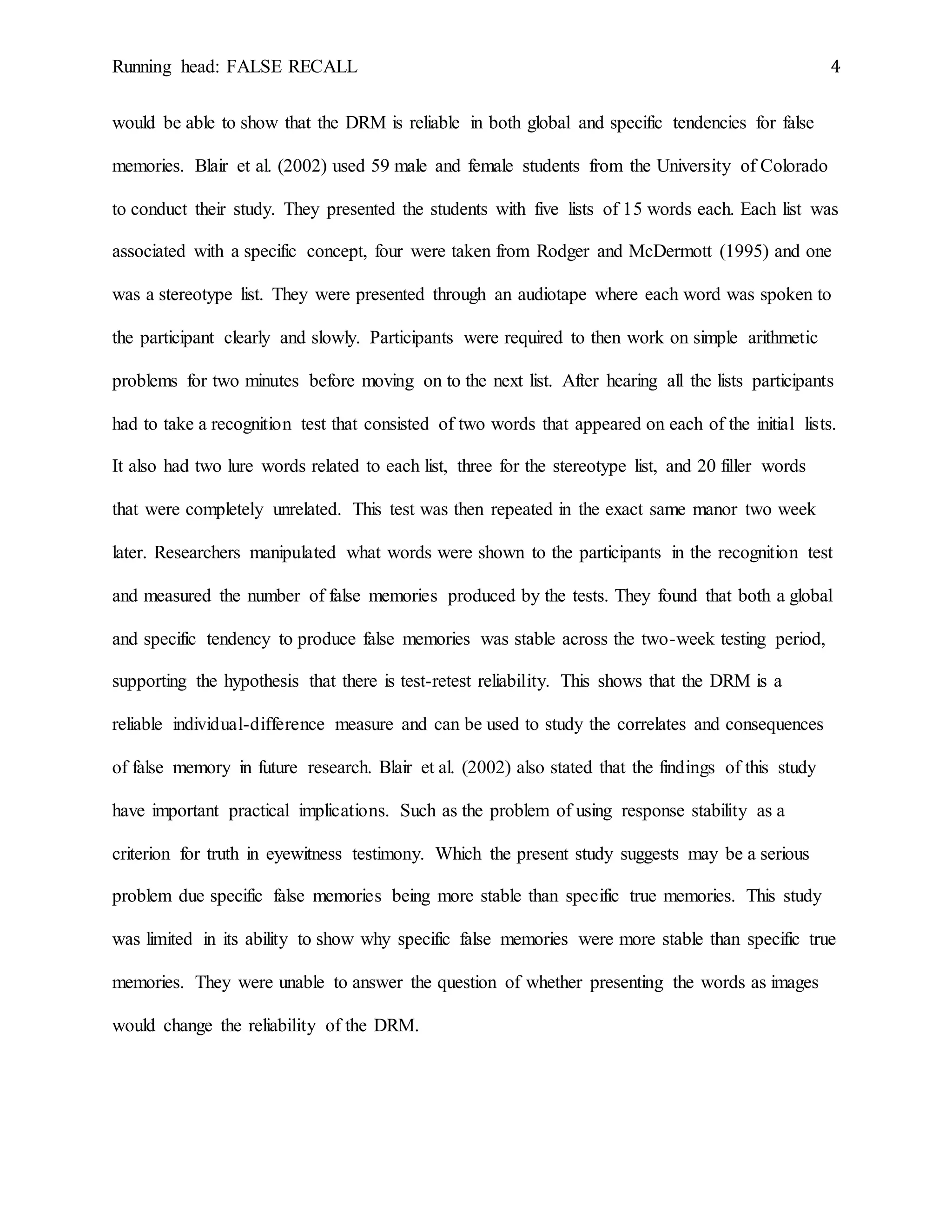 Running head: FALSE RECALL 4
would be able to show that the DRM is reliable in both global and specific tendencies for false
memories. Blair et al. (2002) used 59 male and female students from the University of Colorado
to conduct their study. They presented the students with five lists of 15 words each. Each list was
associated with a specific concept, four were taken from Rodger and McDermott (1995) and one
was a stereotype list. They were presented through an audiotape where each word was spoken to
the participant clearly and slowly. Participants were required to then work on simple arithmetic
problems for two minutes before moving on to the next list. After hearing all the lists participants
had to take a recognition test that consisted of two words that appeared on each of the initial lists.
It also had two lure words related to each list, three for the stereotype list, and 20 filler words
that were completely unrelated. This test was then repeated in the exact same manor two week
later. Researchers manipulated what words were shown to the participants in the recognition test
and measured the number of false memories produced by the tests. They found that both a global
and specific tendency to produce false memories was stable across the two-week testing period,
supporting the hypothesis that there is test-retest reliability. This shows that the DRM is a
reliable individual-difference measure and can be used to study the correlates and consequences
of false memory in future research. Blair et al. (2002) also stated that the findings of this study
have important practical implications. Such as the problem of using response stability as a
criterion for truth in eyewitness testimony. Which the present study suggests may be a serious
problem due specific false memories being more stable than specific true memories. This study
was limited in its ability to show why specific false memories were more stable than specific true
memories. They were unable to answer the question of whether presenting the words as images
would change the reliability of the DRM.
 