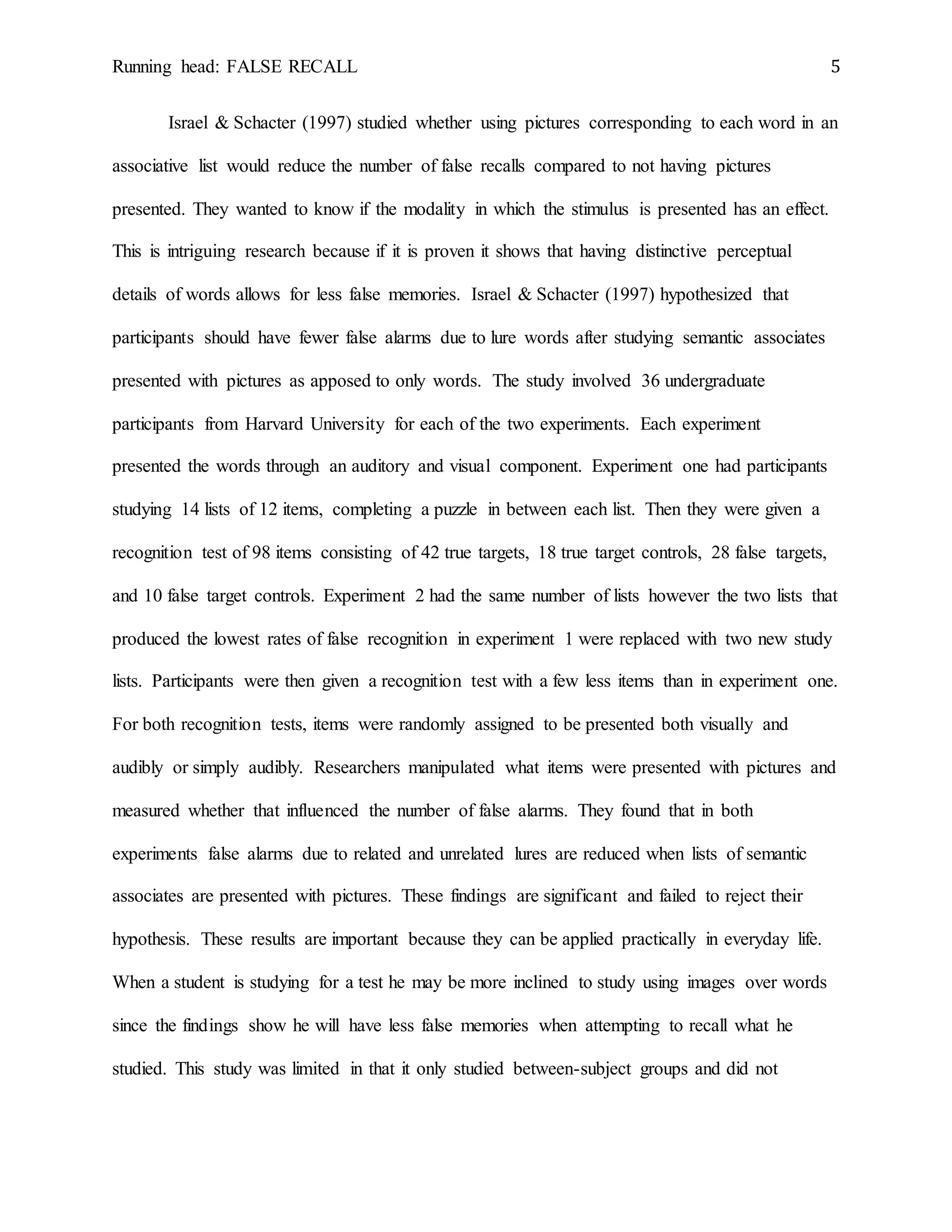 Running head: FALSE RECALL 5
Israel & Schacter (1997) studied whether using pictures corresponding to each word in an
associative list would reduce the number of false recalls compared to not having pictures
presented. They wanted to know if the modality in which the stimulus is presented has an effect.
This is intriguing research because if it is proven it shows that having distinctive perceptual
details of words allows for less false memories. Israel & Schacter (1997) hypothesized that
participants should have fewer false alarms due to lure words after studying semantic associates
presented with pictures as apposed to only words. The study involved 36 undergraduate
participants from Harvard University for each of the two experiments. Each experiment
presented the words through an auditory and visual component. Experiment one had participants
studying 14 lists of 12 items, completing a puzzle in between each list. Then they were given a
recognition test of 98 items consisting of 42 true targets, 18 true target controls, 28 false targets,
and 10 false target controls. Experiment 2 had the same number of lists however the two lists that
produced the lowest rates of false recognition in experiment 1 were replaced with two new study
lists. Participants were then given a recognition test with a few less items than in experiment one.
For both recognition tests, items were randomly assigned to be presented both visually and
audibly or simply audibly. Researchers manipulated what items were presented with pictures and
measured whether that influenced the number of false alarms. They found that in both
experiments false alarms due to related and unrelated lures are reduced when lists of semantic
associates are presented with pictures. These findings are significant and failed to reject their
hypothesis. These results are important because they can be applied practically in everyday life.
When a student is studying for a test he may be more inclined to study using images over words
since the findings show he will have less false memories when attempting to recall what he
studied. This study was limited in that it only studied between-subject groups and did not
 