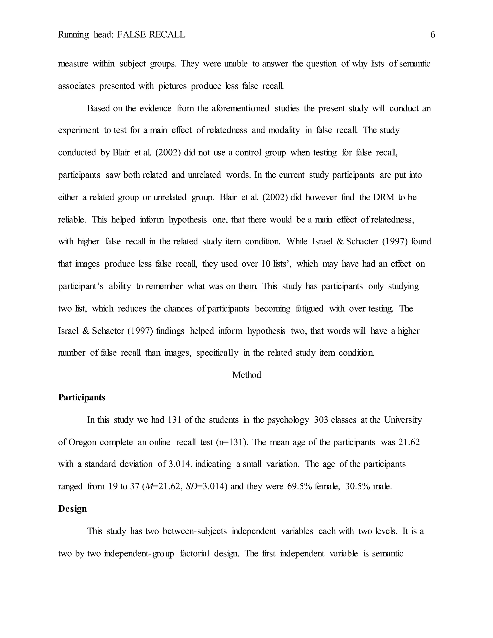 Running head: FALSE RECALL 6
measure within subject groups. They were unable to answer the question of why lists of semantic
associates presented with pictures produce less false recall.
Based on the evidence from the aforementioned studies the present study will conduct an
experiment to test for a main effect of relatedness and modality in false recall. The study
conducted by Blair et al. (2002) did not use a control group when testing for false recall,
participants saw both related and unrelated words. In the current study participants are put into
either a related group or unrelated group. Blair et al. (2002) did however find the DRM to be
reliable. This helped inform hypothesis one, that there would be a main effect of relatedness,
with higher false recall in the related study item condition. While Israel & Schacter (1997) found
that images produce less false recall, they used over 10 lists’, which may have had an effect on
participant’s ability to remember what was on them. This study has participants only studying
two list, which reduces the chances of participants becoming fatigued with over testing. The
Israel & Schacter (1997) findings helped inform hypothesis two, that words will have a higher
number of false recall than images, specifically in the related study item condition.
Method
Participants
In this study we had 131 of the students in the psychology 303 classes at the University
of Oregon complete an online recall test (n=131). The mean age of the participants was 21.62
with a standard deviation of 3.014, indicating a small variation. The age of the participants
ranged from 19 to 37 (M=21.62, SD=3.014) and they were 69.5% female, 30.5% male.
Design
This study has two between-subjects independent variables each with two levels. It is a
two by two independent-group factorial design. The first independent variable is semantic
 
