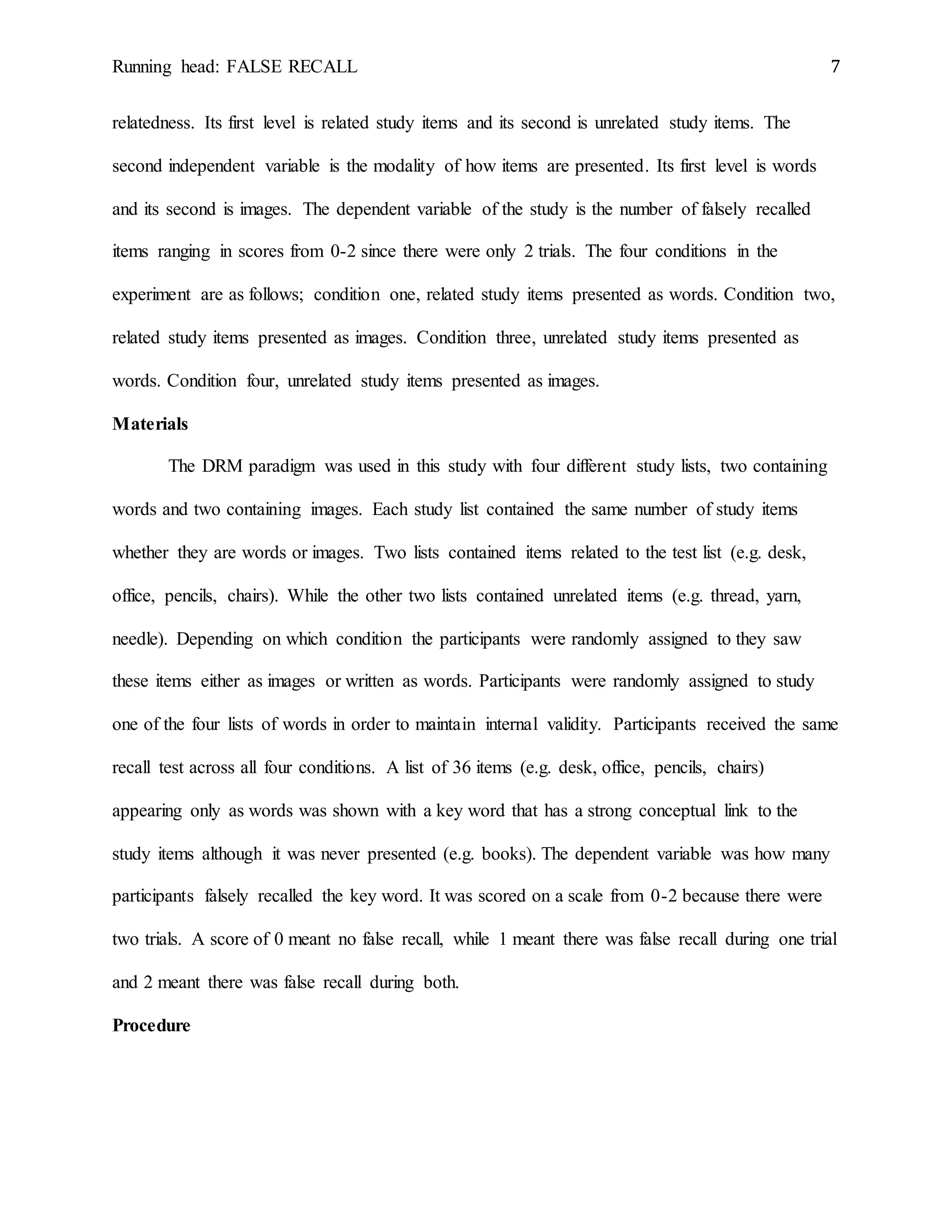 Running head: FALSE RECALL 7
relatedness. Its first level is related study items and its second is unrelated study items. The
second independent variable is the modality of how items are presented. Its first level is words
and its second is images. The dependent variable of the study is the number of falsely recalled
items ranging in scores from 0-2 since there were only 2 trials. The four conditions in the
experiment are as follows; condition one, related study items presented as words. Condition two,
related study items presented as images. Condition three, unrelated study items presented as
words. Condition four, unrelated study items presented as images.
Materials
The DRM paradigm was used in this study with four different study lists, two containing
words and two containing images. Each study list contained the same number of study items
whether they are words or images. Two lists contained items related to the test list (e.g. desk,
office, pencils, chairs). While the other two lists contained unrelated items (e.g. thread, yarn,
needle). Depending on which condition the participants were randomly assigned to they saw
these items either as images or written as words. Participants were randomly assigned to study
one of the four lists of words in order to maintain internal validity. Participants received the same
recall test across all four conditions. A list of 36 items (e.g. desk, office, pencils, chairs)
appearing only as words was shown with a key word that has a strong conceptual link to the
study items although it was never presented (e.g. books). The dependent variable was how many
participants falsely recalled the key word. It was scored on a scale from 0-2 because there were
two trials. A score of 0 meant no false recall, while 1 meant there was false recall during one trial
and 2 meant there was false recall during both.
Procedure
 