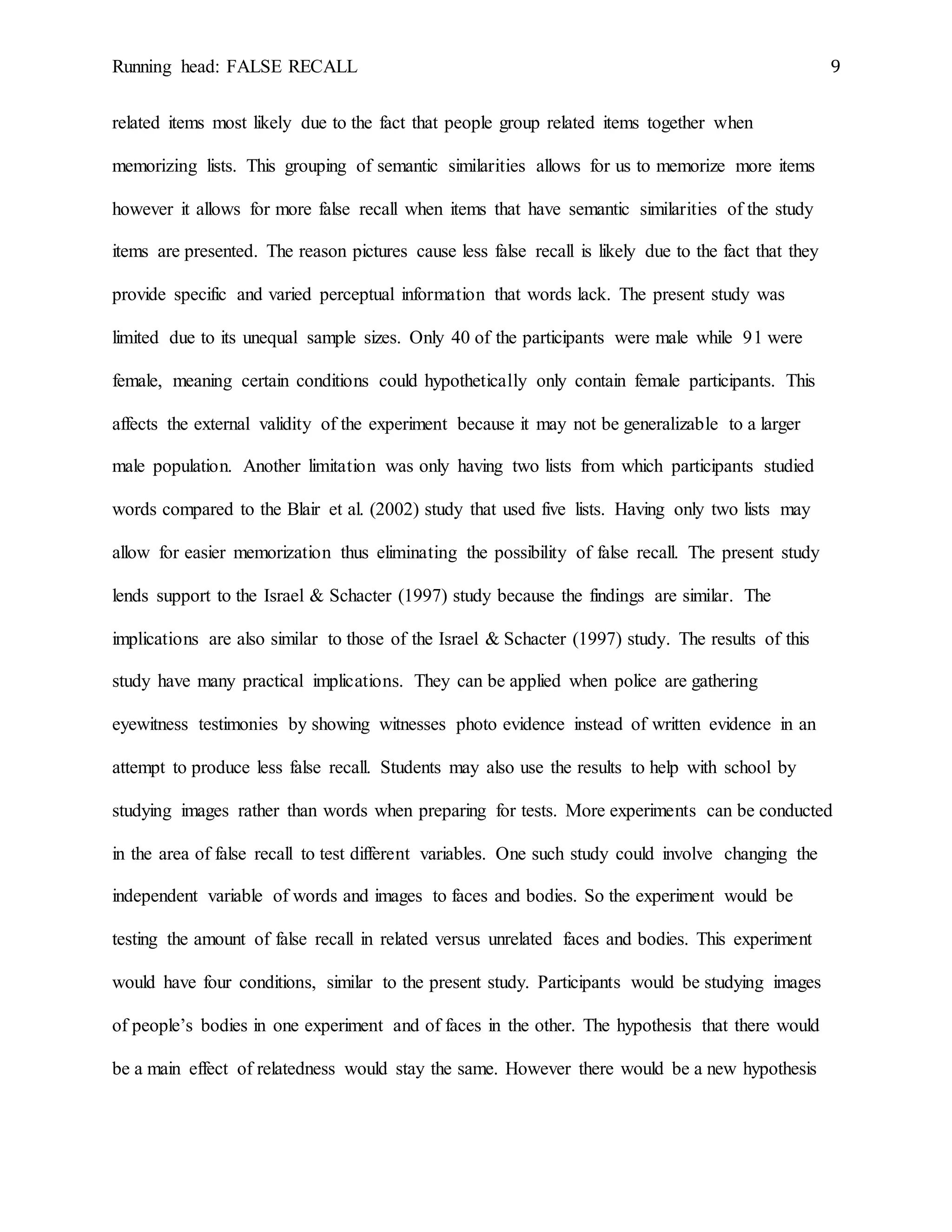Running head: FALSE RECALL 9
related items most likely due to the fact that people group related items together when
memorizing lists. This grouping of semantic similarities allows for us to memorize more items
however it allows for more false recall when items that have semantic similarities of the study
items are presented. The reason pictures cause less false recall is likely due to the fact that they
provide specific and varied perceptual information that words lack. The present study was
limited due to its unequal sample sizes. Only 40 of the participants were male while 91 were
female, meaning certain conditions could hypothetically only contain female participants. This
affects the external validity of the experiment because it may not be generalizable to a larger
male population. Another limitation was only having two lists from which participants studied
words compared to the Blair et al. (2002) study that used five lists. Having only two lists may
allow for easier memorization thus eliminating the possibility of false recall. The present study
lends support to the Israel & Schacter (1997) study because the findings are similar. The
implications are also similar to those of the Israel & Schacter (1997) study. The results of this
study have many practical implications. They can be applied when police are gathering
eyewitness testimonies by showing witnesses photo evidence instead of written evidence in an
attempt to produce less false recall. Students may also use the results to help with school by
studying images rather than words when preparing for tests. More experiments can be conducted
in the area of false recall to test different variables. One such study could involve changing the
independent variable of words and images to faces and bodies. So the experiment would be
testing the amount of false recall in related versus unrelated faces and bodies. This experiment
would have four conditions, similar to the present study. Participants would be studying images
of people’s bodies in one experiment and of faces in the other. The hypothesis that there would
be a main effect of relatedness would stay the same. However there would be a new hypothesis
 