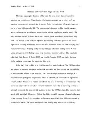 Running head: FALSE RECALL 3
The Effect of Words Versus Images on False Recall
Memories are complex functions of the brain that have always been of interest to
scientists and psychologists. Understanding what causes memories and how they work are
questions researchers are always trying to answer. Better comprehension of memory functions
can be of great aid in everyday life. The present study is focusing on false recall in memory,
which is when people report having seen a stimulus without ever having actually seen it. This
study attempts to test if modality has an effect on false recall in unrelated versus related study
items. The findings of this study are important because they could have practical and serious
implications. Showing that images produce less false recall than words can aid in everyday tasks
such as memorizing a shopping list by looking at images rather than reading words. A more
serious application of the findings could be in eyewitness testimony and how false recall can
affect that. Blair, Lenton & Hastie (2002) and Israel & Schacter (1997) are studies that used
similar methods to this study that also tested false recall.
In the study done by Blair et al. (2002) researchers wanted to know if the DRM paradigm
was reliable in assessing both global and specific tendencies for false memory and the reliability
of false memories relative to true memories. The Deese-Roediger-McDermott paradigm is a
procedure where participants are presented with a list of words, all associated with a particular
concept, and are then asked to perform a recall test. It is used in the study of false memories. The
researchers also wanted to know how stable the tendencies were. This is interesting as there is
not much research in this area and little evidence to show the DRM produces false memories that
reveal stable individual differences. Without the ability to reliably measure individual differences
in false memory the predictors, correlates, and consequences of individual differences cannot be
meaningfully studied. The researchers hypothesized that by using a test-retest method they
 