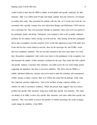 Running head: FALSE RECALL 4
would be able to show that the DRM is reliable in both global and specific tendencies for false
memories. Blair et al. (2002) used 59 male and female students from the University of Colorado
to conduct their study. They presented the students with five lists of 15 words each. Each list was
associated with a specific concept, four were taken from Rodger and McDermott (1995) and one
was a stereotype list. They were presented through an audiotape where each word was spoken to
the participant clearly and slowly. Participants were required to then work on simple arithmetic
problems for two minutes before moving on to the next list. After hearing all the lists participants
had to take a recognition test that consisted of two words that appeared on each of the initial lists.
It also had two lure words related to each list, three for the stereotype list, and 20 filler words
that were completely unrelated. This test was then repeated in the exact same manor two week
later. Researchers manipulated what words were shown to the participants in the recognition test
and measured the number of false memories produced by the tests. They found that both a global
and specific tendency to produce false memories was stable across the two-week testing period,
supporting the hypothesis that there is test-retest reliability. This shows that the DRM is a
reliable individual-difference measure and can be used to study the correlates and consequences
of false memory in future research. Blair et al. (2002) also stated that the findings of this study
have important practical implications. Such as the problem of using response stability as a
criterion for truth in eyewitness testimony. Which the present study suggests may be a serious
problem due specific false memories being more stable than specific true memories. This study
was limited in its ability to show why specific false memories were more stable than specific true
memories. They were unable to answer the question of whether presenting the words as images
would change the reliability of the DRM.
 