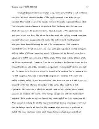 Running head: FALSE RECALL 5
Israel & Schacter (1997) studied whether using pictures corresponding to each word in an
associative list would reduce the number of false recalls compared to not having pictures
presented. They wanted to know if the modality in which the stimulus is presented has an effect.
This is intriguing research because if it is proven it shows that having distinctive perceptual
details of words allows for less false memories. Israel & Schacter (1997) hypothesized that
participants should have fewer false alarms due to lure words after studying semantic associates
presented with pictures as apposed to only words. The study involved 36 undergraduate
participants from Harvard University for each of the two experiments. Each experiment
presented the words through an auditory and visual component. Experiment one had participants
studying 14 lists of 12 items, completing a puzzle in between each list. Then they were given a
recognition test of 98 items consisting of 42 true targets, 18 true target controls, 28 false targets,
and 10 false target controls. Experiment 2 had the same number of lists however the two lists that
produced the lowest rates of false recognition in experiment 1 were replaced with two new study
lists. Participants were then given a recognition test with a few less items than in experiment one.
For both recognition tests, items were randomly assigned to be presented both visually and
audibly or simply audibly. Researchers manipulated what items were presented with pictures and
measured whether that influenced the number of false alarms. They found that in both
experiments false alarms due to related and unrelated lures are reduced when lists of semantic
associates are presented with pictures. These findings are significant and failed to reject their
hypothesis. These results are important because they can be applied practically in everyday life.
When a student is studying for a test he may be more inclined to study using images over words
since the findings show he will have less false memories when attempting to recall what he
studied. This study was limited in that it only studied between-subject groups and did not
 