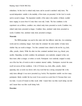 Running head: FALSE RECALL 7
relatedness. Its first level is related study items and its second is unrelated study items. The
second independent variable is the modality of how items are presented. Its first level is words
and its second is images. The dependent variable of the study is the number of falsely recalled
items ranging in scores from 0-2 since there were only 2 trials. The four conditions in the
experiment are as follows; condition one, related study items presented as words. Condition two,
related study items presented as images. Condition three, unrelated study items presented as
words. Condition four, unrelated study items presented as images.
Materials
The DRM paradigm was used in this study with four different study lists, two containing
words and two containing images. Each study list contained the same number of study items
whether they are words or images. Two lists contained items related to the test list (e.g. desk,
office, pencils, chairs). While the other two lists contained unrelated items (e.g. thread, yarn,
needle). Depending on which condition the participants were randomly assigned to they saw
these items either as images or written as words. Participants were randomly assigned to study
one of the four lists of words in order to maintain internal validity. Participants received the same
recall test across all four conditions. A list of 36 items (e.g. desk, office, pencils, chairs)
appearing only as words was shown with a key word that has a strong conceptual link to the
study items although it was never presented (e.g. books). The dependent variable was how many
participants falsely recalled the key word. It was scored on a scale from 0-2 because there were
two trials. A score of 0 meant no false recall, while 1 meant there was false recall during one trial
and 2 meant there was false recall during both.
Procedure
 