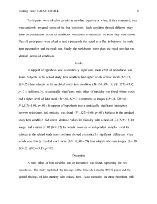 Running head: FALSE RECALL 8
Participants were asked to partake in an online experiment where, if they consented, they
were randomly assigned to one of the four conditions. Each condition showed different study
items but participants across all conditions were asked to memorize the items they were shown.
Next all participants were asked to read a paragraph that acted as a filler in-between the study
item presentation and the recall test. Finally the participants were given the recall test that was
identical across all conditions.
Results
In support of hypothesis one, a statistically significant main effect of relatedness was
found. Subjects in the related study item condition had higher levels of false recall (M=.73,
SD=.75) than subjects in the unrelated study item condition (M=.04, SD=.19; F(1,127)=43.82,
p<.01). Additionally, a statistically significant main effect of modality was found where words
had a higher level of false recall (M=.68, SD=.73) compared to images (M=.31, SD=.61;
F(1,127)=5.91, p<.05). In support of hypothesis two a statistically significant interaction
between relatedness and modality was found (F(1,127)=5.06, p<.05). Subjects in the unrelated
study item condition had almost identical values for modality with a mean of .03 (SD=.18) for
images and a mean of .05 (SD=.22) for words. However an independent samples t-test for
subjects in the related study item condition showed a statistically significant difference where
words were falsely recalled much more (M=1.0, SD=.69) than subjects who saw images (M=.50,
SD=.73; t(80)=-3.15, p<.01).
Discussion
A main effect of both variables and an interaction was found, supporting the two
hypotheses. The study replicated the findings of the Israel & Schacter (1997) paper and the
general findings of false memory with related items. False memories are more prominent with
 