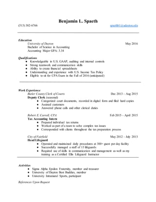 References Upon Request
Benjamin L. Spaeth
(513) 382-6766 spaethb1@udayton.edu
Education
University of Dayton May 2016
Bachelor of Science in Accounting
Accounting Major GPA: 3.34
Qualifications
● Knowledgeable in U.S. GAAP, auditing and internal controls
● Strong teamwork and communication skills
● Ability to create financial spreadsheets
● Understanding and experience with U.S. Income Tax Policy
● Eligible to sit for CPA Exam in the Fall of 2016 (anticipated)
Work Experience
Butler County Clerk of Courts Dec 2013 – Aug 2015
Deputy Clerk (seasonal)
● Categorized court documents, recorded in digital form and filed hard copies
● Assisted customers
● Answered phone calls and other clerical duties
Robert E. Carroll, CPA Feb 2015 – April 2015
Tax Accounting Intern
● Prepared individual tax returns
● Worked as part of a team to solve complex tax issues
● Corresponded with clients throughout the tax preparation process
City of Fairfield May 2012 – July 2013
Head Lifeguard
● Operated and maintained daily procedures at 300+ guest per day facility
● Successfully managed a staff of 13 lifeguards
● Required use of skills in communication and management as well as my
training as a Certified Ellis Lifeguard Instructor
Activities
● Sigma Alpha Epsilon Fraternity, member and treasurer
● University of Dayton Best Buddies, member
● University Intramural Sports, participant
 