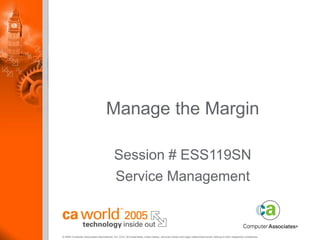 © 2005 Computer Associates International, Inc. (CA). All trademarks, trade names, services marks and logos referenced herein belong to their respective companies.
Manage the Margin
Session # ESS119SN
Service Management
 