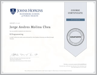EDUCA
T
ION FOR EVE
R
YONE
CO
U
R
S
E
C E R T I F
I
C
A
TE
COURSE
CERTIFICATE
JANUARY 18, 2016
Jorge Andres Molina Chea
R Programming
a 4 week online non-credit course authorized by Johns Hopkins University and offered through
Coursera
has successfully completed with distinction
Jeff Leek, PhD; Roger Peng, PhD; Brian Caffo, PhD
Department of Biostatistics
Johns Hopkins Bloomberg School of Public Health
Verify at coursera.org/verify/S428AHD32A
Coursera has confirmed the identity of this individual and
their participation in the course.
This certificate does not confer academic credit toward a degree or official status at the Johns Hopkins University.
 