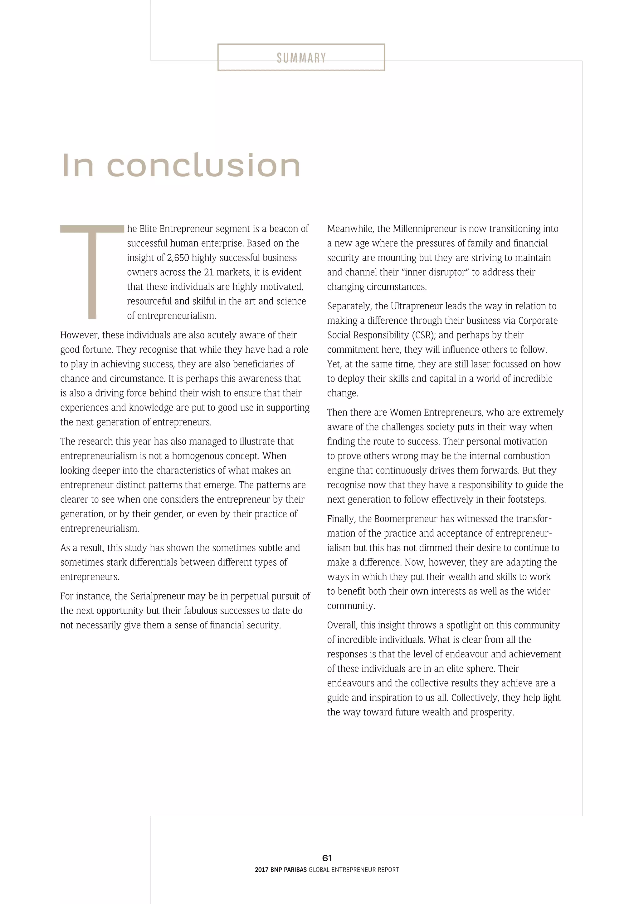 In conclusion
T
he Elite Entrepreneur segment is a beacon of
successful human enterprise. Based on the
insight of 2,650 highly successful business
owners across the 21 markets, it is evident
that these individuals are highly motivated,
resourceful and skilful in the art and science
of entrepreneurialism.
However, these individuals are also acutely aware of their
good fortune. They recognise that while they have had a role
to play in achieving success, they are also beneficiaries of
chance and circumstance. It is perhaps this awareness that
is also a driving force behind their wish to ensure that their
experiences and knowledge are put to good use in supporting
the next generation of entrepreneurs.
The research this year has also managed to illustrate that
entrepreneurialism is not a homogenous concept. When
looking deeper into the characteristics of what makes an
entrepreneur distinct patterns that emerge. The patterns are
clearer to see when one considers the entrepreneur by their
generation, or by their gender, or even by their practice of
entrepreneurialism.
As a result, this study has shown the sometimes subtle and
sometimes stark differentials between different types of
entrepreneurs.
For instance, the Serialpreneur may be in perpetual pursuit of
the next opportunity but their fabulous successes to date do
not necessarily give them a sense of financial security.
Meanwhile, the Millennipreneur is now transitioning into
a new age where the pressures of family and financial
security are mounting but they are striving to maintain
and channel their “inner disruptor” to address their
changing circumstances.
Separately, the Ultrapreneur leads the way in relation to
making a difference through their business via Corporate
Social Responsibility (CSR); and perhaps by their
commitment here, they will influence others to follow.
Yet, at the same time, they are still laser focussed on how
to deploy their skills and capital in a world of incredible
change.
Then there are Women Entrepreneurs, who are extremely
aware of the challenges society puts in their way when
finding the route to success. Their personal motivation
to prove others wrong may be the internal combustion
engine that continuously drives them forwards. But they
recognise now that they have a responsibility to guide the
next generation to follow effectively in their footsteps.
Finally, the Boomerpreneur has witnessed the transfor-
mation of the practice and acceptance of entrepreneur-
ialism but this has not dimmed their desire to continue to
make a difference. Now, however, they are adapting the
ways in which they put their wealth and skills to work
to benefit both their own interests as well as the wider
community.
Overall, this insight throws a spotlight on this community
of incredible individuals. What is clear from all the
responses is that the level of endeavour and achievement
of these individuals are in an elite sphere. Their
endeavours and the collective results they achieve are a
guide and inspiration to us all. Collectively, they help light
the way toward future wealth and prosperity.
61
2017 BNP Paribas Global Entrepreneur Report
Summary
 