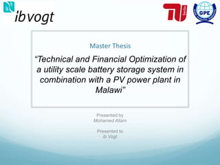 Master Thesis
Presented by
Mohamed Allam
Presented to
ib Vogt
“Technical and Financial Optimization of
a utility scale battery storage system in
combination with a PV power plant in
Malawi”
 