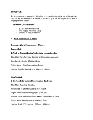OBJECTIVE:
To work with an organization this gives opportunities to utilize my skills and the
best of my knowledge in achieving a common goal of the organization and a
bright personal career.
Education Qualification:-
 S.S.L.C from Kerala Board
 Pre- Degree in Science Group
 Diploma in Instrumentation
 Work Experiences 7 Years
Overseas Work Experience – 5Years
Current Job :
1,Work in Thurust Boring Technology contracting Co.
Title: Chief Micro Tunneling Operator and Operations supervisor
Time Period : October 2014 to still now
Project Name : Dirab Swereg Water Project
Machine Deatails : Herrenknecht 800mm – 1400mm
Previous Job :
1, Burhan International Construction Co. Qatar
Title: Micro Tunneling Operator.
Time Period: September 2011 to 2014 August
Project Name: Alkhor swereg project (CP707/1).
Machine Detail: Palmieri 800mm-1000m – herrenknecht 600mm
Project Name: Development of Bani Hajer Zone.
Machine Detail: MTS Machine – 800mm – 1800mm
 