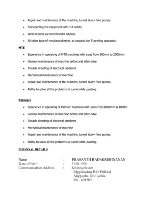  Repair and maintenance of the machine, tunnel slurry feed pumps.
 Transporting the equipment with full safety
 Write reports as herrenknecht advises.
 All other type of mechanical works as required for Tunneling operation.
MTS
 Experience in operating of MTS machines with sizes from 600mm to 2000mm
 General maintenance of machine before and after drive
 Trouble shooting of electrical problems
 Mechanical maintenance of machine
 Repair and maintenance of the machine, tunnel slurry feed pumps.
 Ability to solve all the problems in tunnel while pushing.
Palmieri
 Experience in operating of Palmieri machines with sizes from 8000mm & 1000m
 General maintenance of machine before and after drive
 Trouble shooting of electrical problems
 Mechanical maintenance of machine
 Repair and maintenance of the machine, tunnel slurry feed pumps.
 Ability to solve all the problems in tunnel while pushing.
PERSONAL DETAILS
Name : PRASANTH RADAKRISHNANAN
Date of birth : 19.01.1990
Communication Address : Krishnavilasam
Elippikkulam P.O Pallikkal
Alappuzha Dist ,kerala
Pin - 691503
 