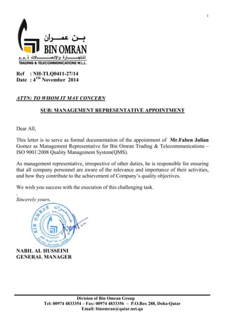 1
Ref : NH-TLQ0411-27/14
Date : 4TH
November 2014
ATTN: TO WHOM IT MAY CONCERN
SUB: MANAGEMENT REPRESENTATIVE APPOINTMENT
Dear All,
This letter is to serve as formal documentation of the appointment of Mr.Faben Julian
Gomez as Management Representative for Bin Omran Trading & Telecommunications –
ISO 9001:2008 Quality Management System(QMS).
As management representative, irrespective of other duties, he is responsible for ensuring
that all company personnel are aware of the relevance and importance of their activities,
and how they contribute to the achievement of Company’s quality objectives.
We wish you success with the execution of this challenging task.
.
Sincerely yours,
NABIL AL HUSSEINI
GENERAL MANAGER
Division of Bin Omran Group
Tel: 00974 4833354 – Fax: 00974 4833356 – P.O.Box 288, Doha-Qatar
Email: binomran@qatar.net.qa
 