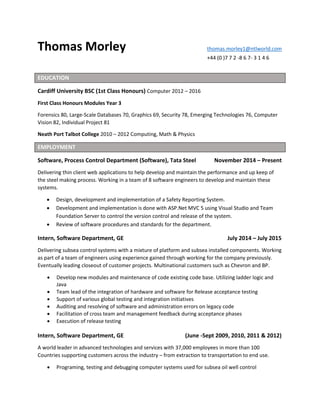 Thomas Morley thomas.morley1@ntlworld.com
+44 (0 )7 7 2 -8 6 7- 3 1 4 6
EDUCATION
Cardiff University BSC (1st Class Honours) Computer 2012 – 2016
First Class Honours Modules Year 3
Forensics 80, Large-Scale Databases 70, Graphics 69, Security 78, Emerging Technologies 76, Computer
Vision 82, Individual Project 81
Neath Port Talbot College 2010 – 2012 Computing, Math & Physics
EMPLOYMENT
Software, Process Control Department (Software), Tata Steel November 2014 – Present
Delivering thin client web applications to help develop and maintain the performance and up keep of
the steel making process. Working in a team of 8 software engineers to develop and maintain these
systems.
 Design, development and implementation of a Safety Reporting System.
 Development and implementation is done with ASP.Net MVC 5 using Visual Studio and Team
Foundation Server to control the version control and release of the system.
 Review of software procedures and standards for the department.
Intern, Software Department, GE July 2014 – July 2015
Delivering subsea control systems with a mixture of platform and subsea installed components. Working
as part of a team of engineers using experience gained through working for the company previously.
Eventually leading closeout of customer projects. Multinational customers such as Chevron and BP.
 Develop new modules and maintenance of code existing code base. Utilizing ladder logic and
Java
 Team lead of the integration of hardware and software for Release acceptance testing
 Support of various global testing and integration initiatives
 Auditing and resolving of software and administration errors on legacy code
 Facilitation of cross team and management feedback during acceptance phases
 Execution of release testing
Intern, Software Department, GE (June -Sept 2009, 2010, 2011 & 2012)
A world leader in advanced technologies and services with 37,000 employees in more than 100
Countries supporting customers across the industry – from extraction to transportation to end use.
 Programing, testing and debugging computer systems used for subsea oil well control
 