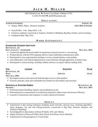 J A C K H . M I L L E R
2603 Whistler Lane  Owens Cross Roads, Alabama 35763
C (256) 783-8693  jhm0020@auburn.edu
E D U C A T I O N
AUBURN UNIVERSITY AUBURN, AL
• Degree: BSBA, Major: Business Analytics AUG 2012 to Present
• Overall GPA: 3.04; Major GPA: 3.36
• Extensive academic coursework in Analytics, Predictive Modeling, Big Data, Finance, and Accounting
• Graduation Date: May 2016
W O R K E X P E R I E N C E
CLEARVIEW CANCER INSTITUTE
HUNTSVILLE, AL
DATA ANALYST - INTERNSHIP MAY-AUG. 2015
• Created and applied advanced models for analyzing in-sourced services vs out sourcing
• Worked directly with the CEO requiring effective senior-leadership communication skills
• Participated in cross-organizational meetings to review created analytics work products
• Led collaboration with internal departments to create efficiency through application of analytic data
• Participated in various training, including Tableau software, to acquire industry-leading skills
THE LEDGES COUNTRY CLUB
HUNTSVILLE, AL
WAIT AND SERVICE STAFF
MAY-AUG. 2014
• Developed extensive inter-personal skills through service to club members
• Ensured a pleasant, clean and comfortable environment for all members and associates
HUNTSVILLE CUSTOM HOMES HUNTSVILLE, AL
FRAMING MAY-AUG. 2012
• Performed material handling, logistics and coordination on-site
• Performed precise measurements of construction material to reduce waste and increase efficiency
• Learned to communicate and cooperate in a multi-cultural environment
S K I L L S
• Experienced in data mining techniques including neural networks, decision trees, clustering algorithms,
linear programs, text and web mining (extensive coursework in Big Data, Business Analytics and
Predictive Modeling)
• Knowledgeable in data analysis software R Studio, SAS, and Tableau
• Highly Proficient in Microsoft Office Suite (Word, PowerPoint, Excel, Outlook)
• Experienced in writing programs in Visual Studio
 